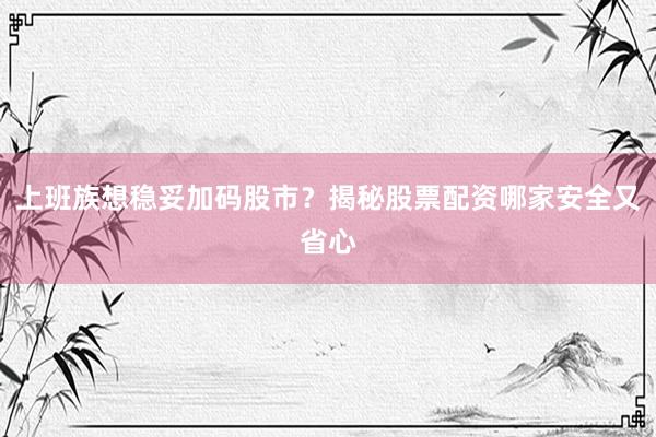 上班族想稳妥加码股市？揭秘股票配资哪家安全又省心