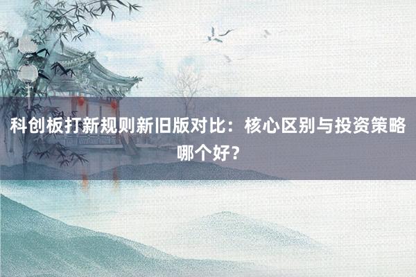 科创板打新规则新旧版对比：核心区别与投资策略哪个好？