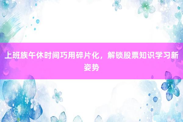上班族午休时间巧用碎片化，解锁股票知识学习新姿势