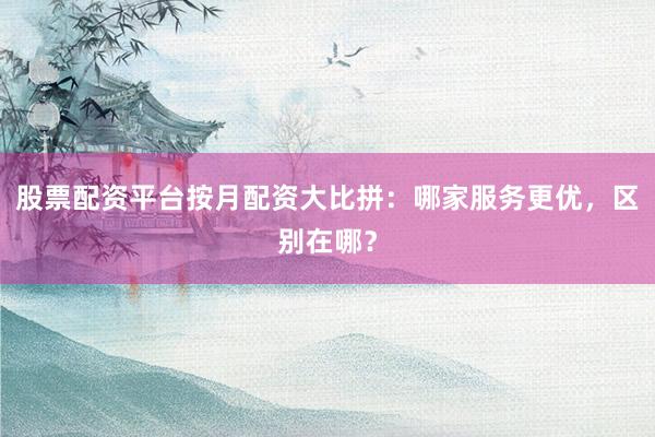 股票配资平台按月配资大比拼：哪家服务更优，区别在哪？