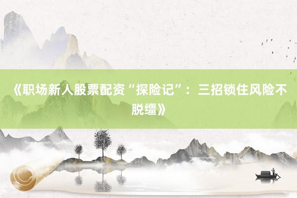 《职场新人股票配资“探险记”：三招锁住风险不脱缰》