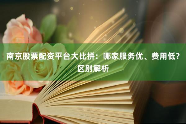 南京股票配资平台大比拼：哪家服务优、费用低？区别解析
