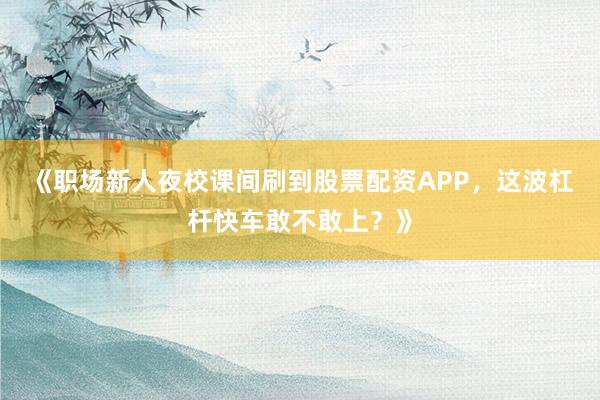《职场新人夜校课间刷到股票配资APP，这波杠杆快车敢不敢上？》