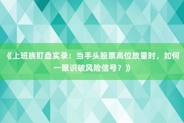 《上班族盯盘实录：当手头股票高位放量时，如何一眼识破风险信号？》