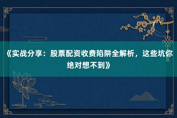 《实战分享：股票配资收费陷阱全解析，这些坑你绝对想不到》