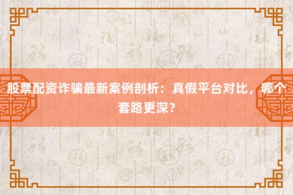 股票配资诈骗最新案例剖析：真假平台对比，哪个套路更深？