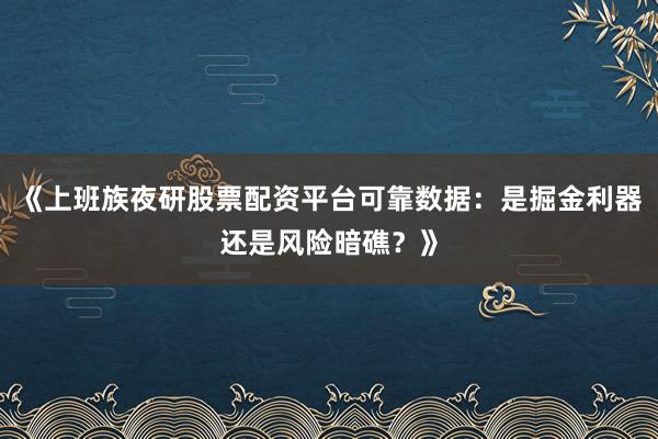《上班族夜研股票配资平台可靠数据：是掘金利器还是风险暗礁？》