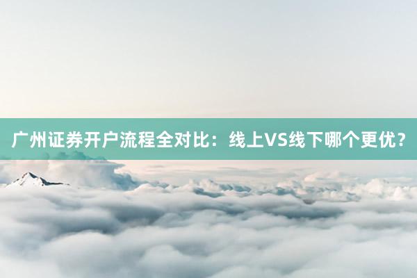 广州证券开户流程全对比：线上VS线下哪个更优？