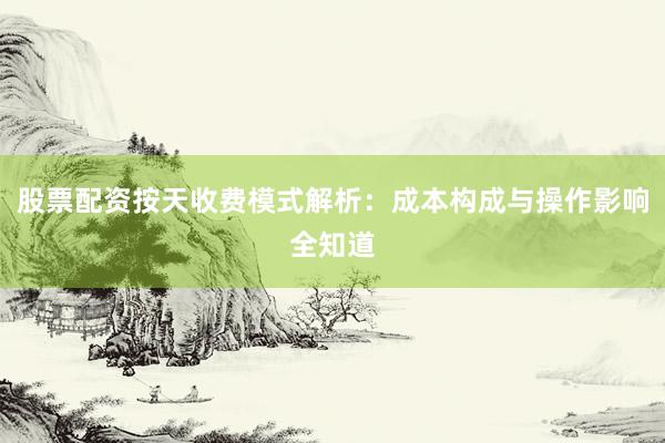 股票配资按天收费模式解析：成本构成与操作影响全知道