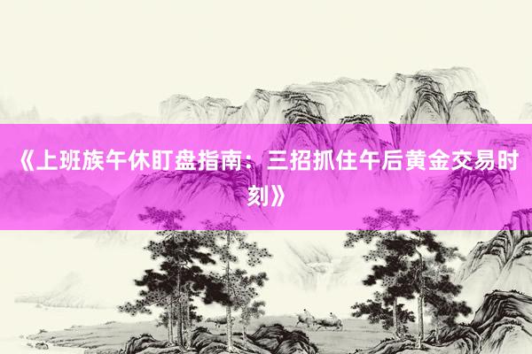 《上班族午休盯盘指南：三招抓住午后黄金交易时刻》