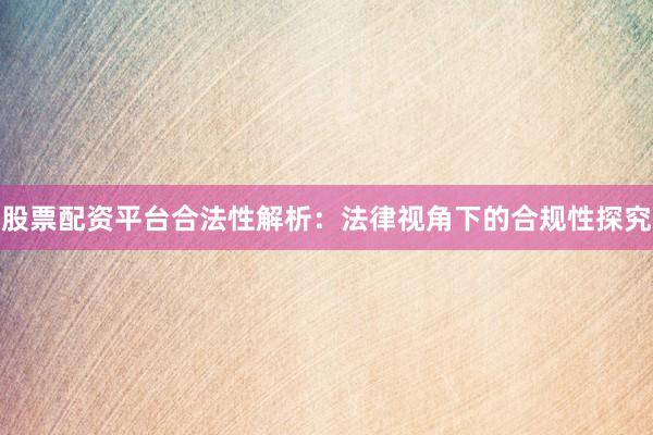 股票配资平台合法性解析：法律视角下的合规性探究