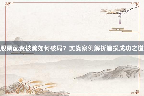 股票配资被骗如何破局？实战案例解析追损成功之道