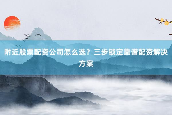 附近股票配资公司怎么选？三步锁定靠谱配资解决方案
