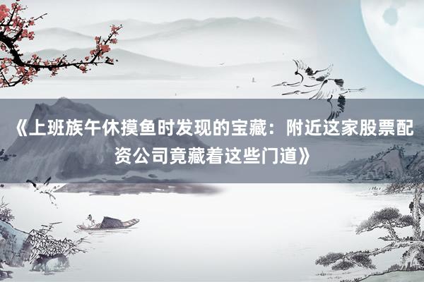 《上班族午休摸鱼时发现的宝藏：附近这家股票配资公司竟藏着这些门道》