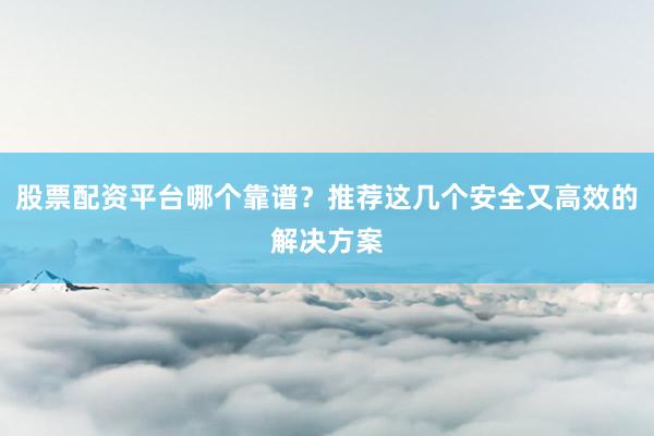 股票配资平台哪个靠谱？推荐这几个安全又高效的解决方案