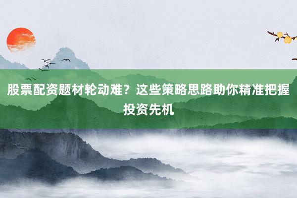 股票配资题材轮动难？这些策略思路助你精准把握投资先机