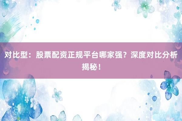 对比型：股票配资正规平台哪家强？深度对比分析揭秘！
