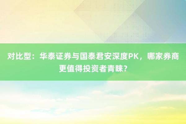 对比型：华泰证券与国泰君安深度PK，哪家券商更值得投资者青睐？