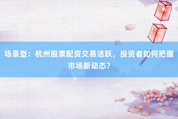 场景型：杭州股票配资交易活跃，投资者如何把握市场新动态？