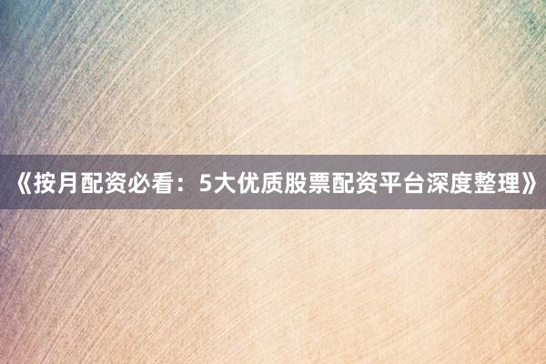 《按月配资必看：5大优质股票配资平台深度整理》