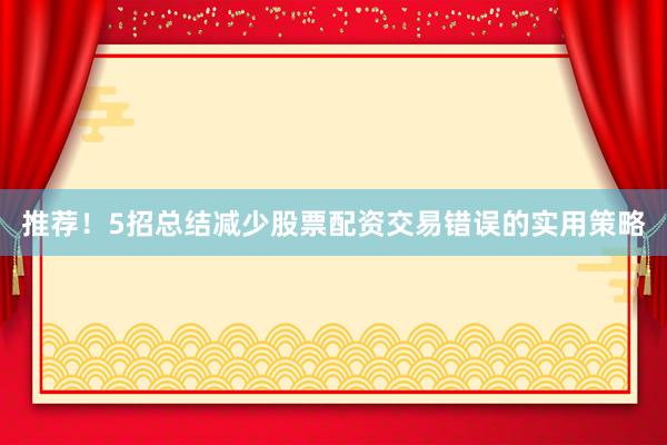 推荐！5招总结减少股票配资交易错误的实用策略