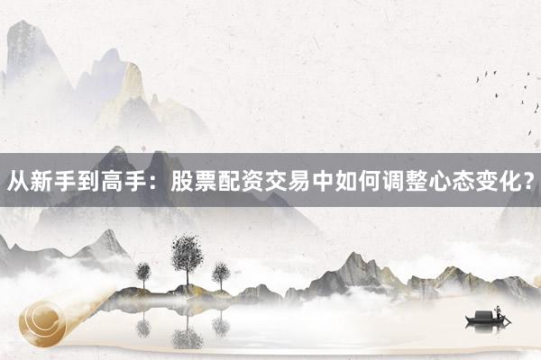 从新手到高手：股票配资交易中如何调整心态变化？