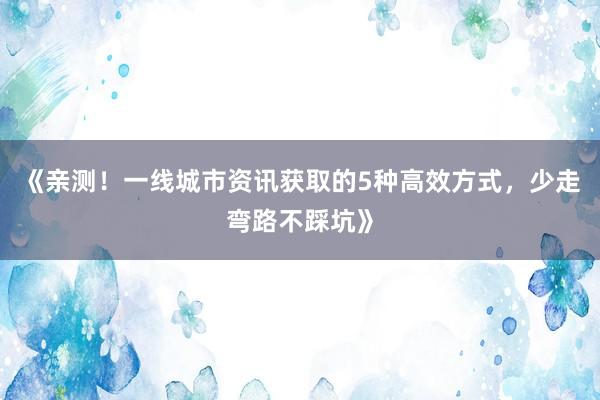 《亲测！一线城市资讯获取的5种高效方式，少走弯路不踩坑》