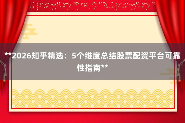 **2026知乎精选：5个维度总结股票配资平台可靠性指南**
