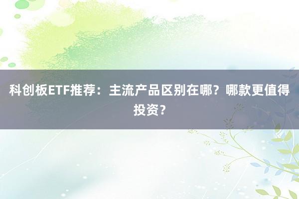 科创板ETF推荐：主流产品区别在哪？哪款更值得投资？