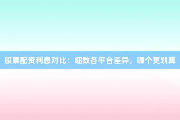 股票配资利息对比：细数各平台差异，哪个更划算