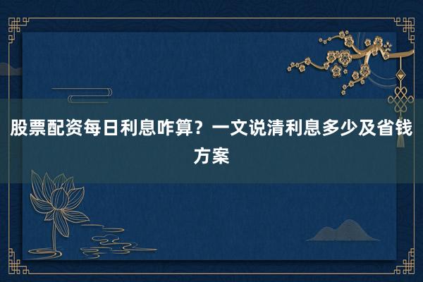股票配资每日利息咋算？一文说清利息多少及省钱方案