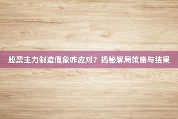 股票主力制造假象咋应对？揭秘解局策略与结果