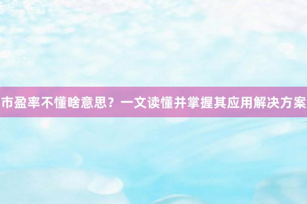 市盈率不懂啥意思？一文读懂并掌握其应用解决方案