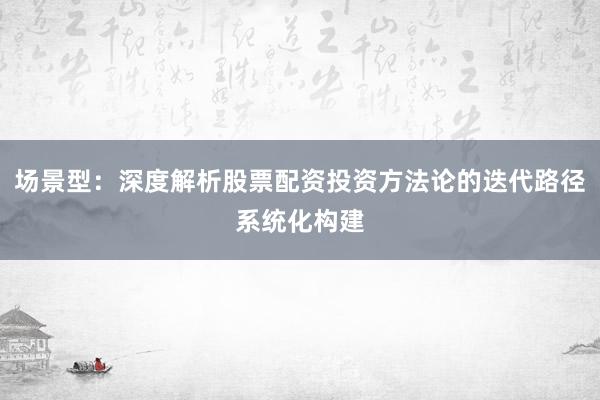 场景型：深度解析股票配资投资方法论的迭代路径系统化构建