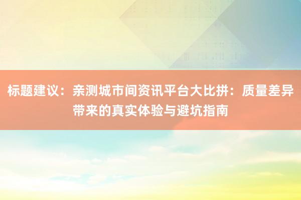 标题建议：亲测城市间资讯平台大比拼：质量差异带来的真实体验与避坑指南