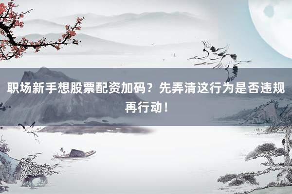 职场新手想股票配资加码？先弄清这行为是否违规再行动！