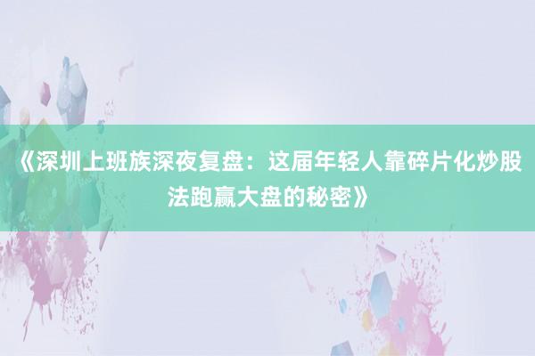 《深圳上班族深夜复盘：这届年轻人靠碎片化炒股法跑赢大盘的秘密》