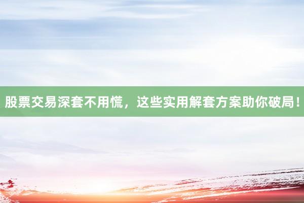 股票交易深套不用慌，这些实用解套方案助你破局！