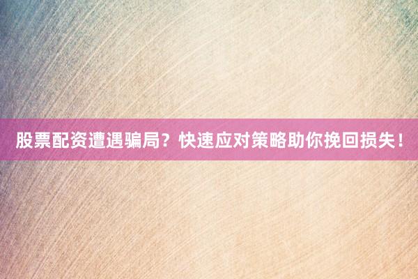 股票配资遭遇骗局？快速应对策略助你挽回损失！