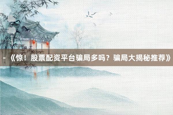 - 《惊！股票配资平台骗局多吗？骗局大揭秘推荐》