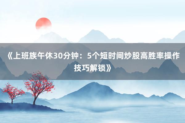 《上班族午休30分钟：5个短时间炒股高胜率操作技巧解锁》