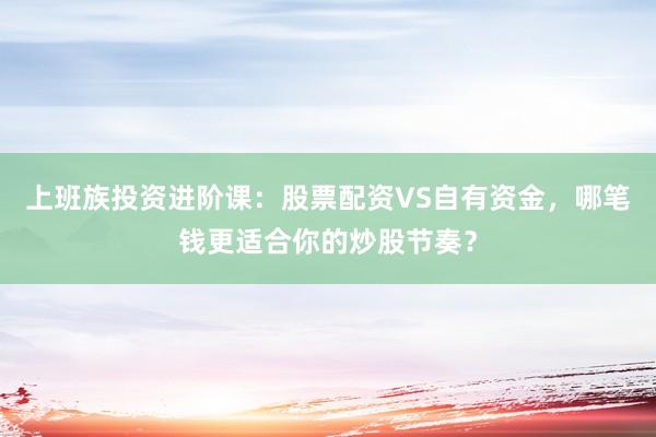 上班族投资进阶课：股票配资VS自有资金，哪笔钱更适合你的炒股节奏？