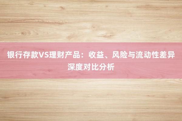 银行存款VS理财产品：收益、风险与流动性差异深度对比分析