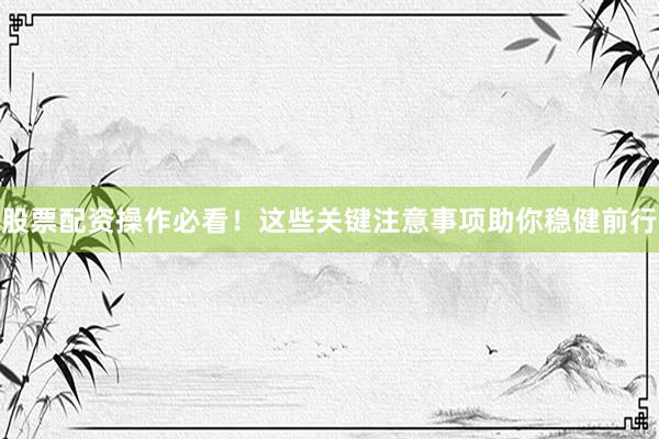 股票配资操作必看！这些关键注意事项助你稳健前行