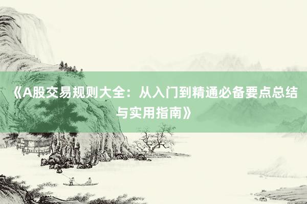 《A股交易规则大全：从入门到精通必备要点总结与实用指南》