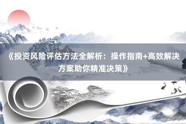 《投资风险评估方法全解析：操作指南+高效解决方案助你精准决策》