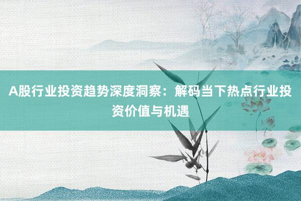 A股行业投资趋势深度洞察：解码当下热点行业投资价值与机遇