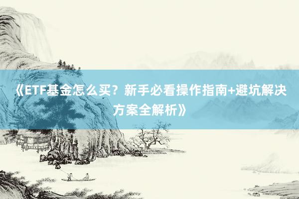 《ETF基金怎么买？新手必看操作指南+避坑解决方案全解析》