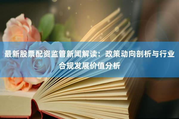 最新股票配资监管新闻解读：政策动向剖析与行业合规发展价值分析