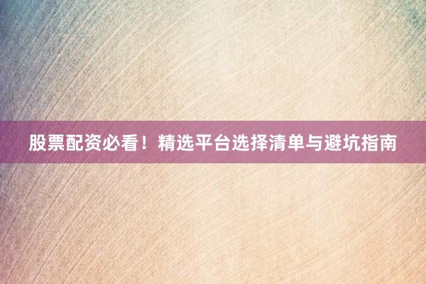 股票配资必看！精选平台选择清单与避坑指南